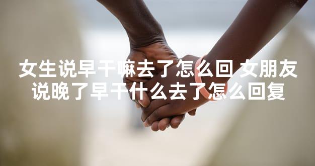 女生说早干嘛去了怎么回 女朋友说晚了早干什么去了怎么回复